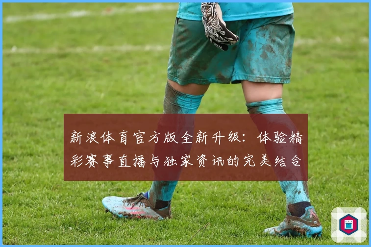 新浪体育官方版全新升级：体验精彩赛事直播与独家资讯的完美结合