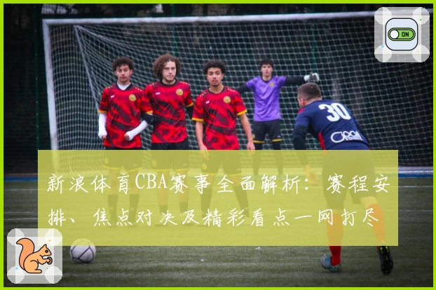 新浪体育CBA赛事全面解析：赛程安排、焦点对决及精彩看点一网打尽