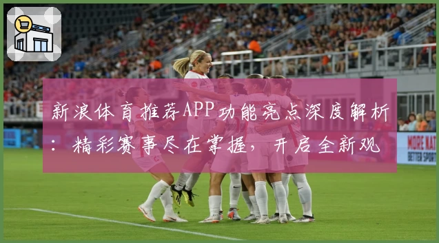新浪体育推荐APP功能亮点深度解析：精彩赛事尽在掌握，开启全新观赛体验