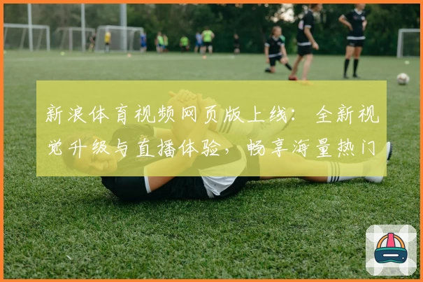 新浪体育视频网页版上线：全新视觉升级与直播体验，畅享海量热门赛事解读