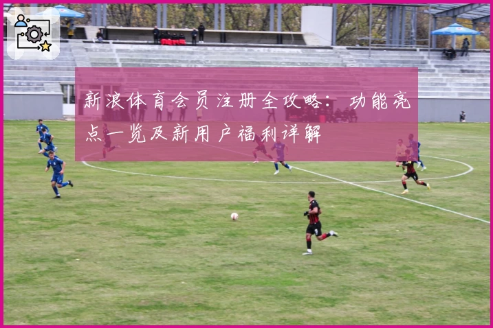 新浪体育会员注册全攻略：功能亮点一览及新用户福利详解