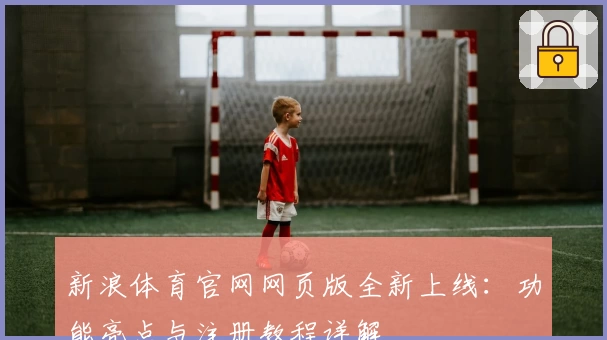 新浪体育官网网页版全新上线：功能亮点与注册教程详解