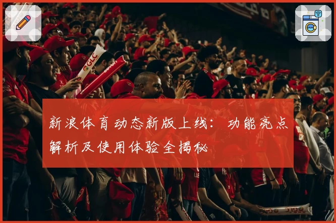 新浪体育动态新版上线：功能亮点解析及使用体验全揭秘