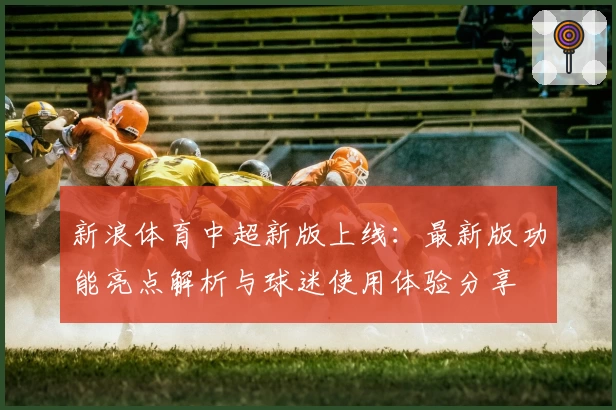 新浪体育中超新版上线：最新版功能亮点解析与球迷使用体验分享