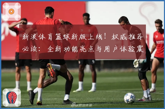 新浪体育篮球新版上线！权威推荐必读：全新功能亮点与用户体验震撼揭晓