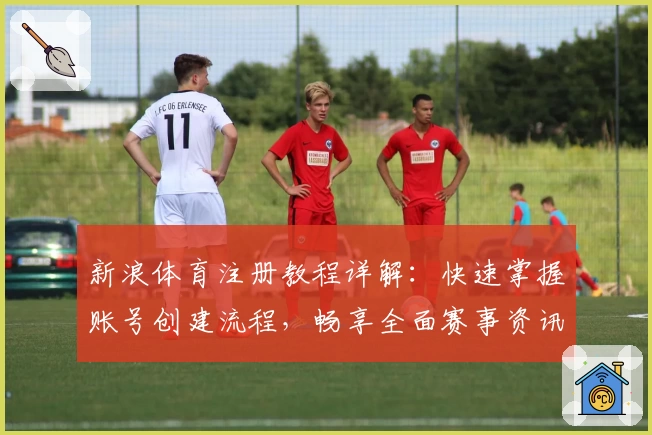 新浪体育注册教程详解：快速掌握账号创建流程，畅享全面赛事资讯与精彩互动