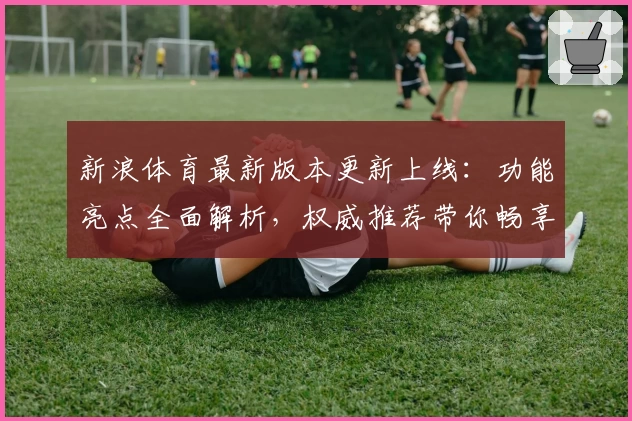 新浪体育最新版本更新上线：功能亮点全面解析，权威推荐带你畅享最佳体育资讯体验
