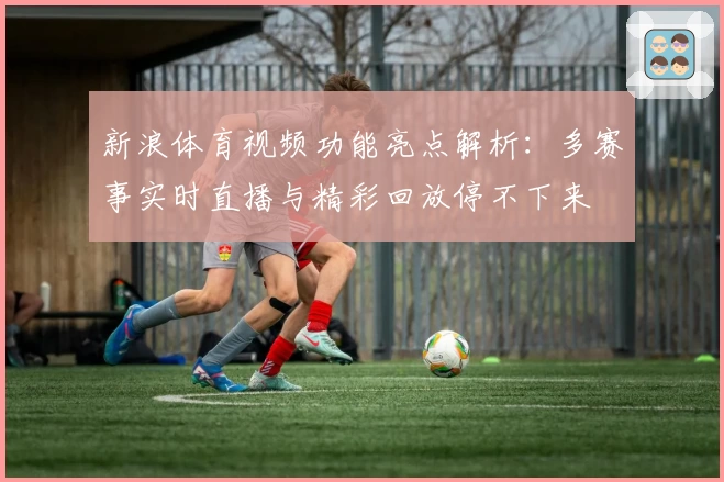 新浪体育视频功能亮点解析：多赛事实时直播与精彩回放停不下来