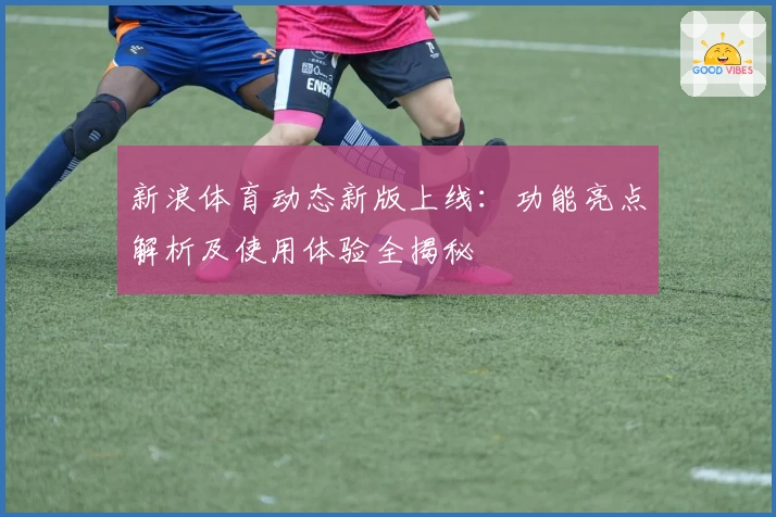 新浪体育动态新版上线：功能亮点解析及使用体验全揭秘
