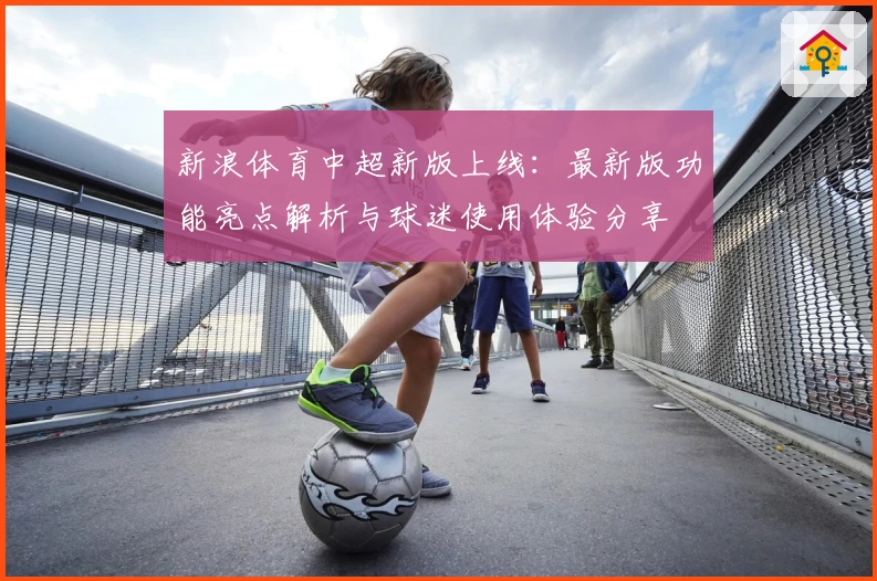 新浪体育中超新版上线：最新版功能亮点解析与球迷使用体验分享