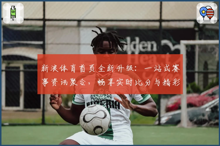 新浪体育首页全新升级：一站式赛事资讯聚合，畅享实时比分与精彩内容