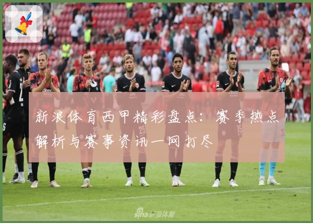 新浪体育西甲精彩盘点：赛季热点解析与赛事资讯一网打尽