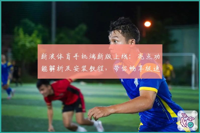 新浪体育手机端新版上线：亮点功能解析及安装教程，带你畅享极速赛事资讯新体验