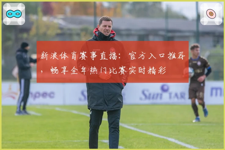 新浪体育赛事直播:官方入口推荐,畅享全年热门比赛实时精彩