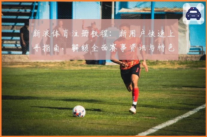 新浪体育注册教程:新用户快速上手指南,解锁全面赛事资讯与特色功能